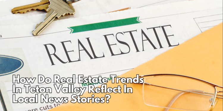 How Do Real Estate Trends In Teton Valley Reflect In Local News Stories?